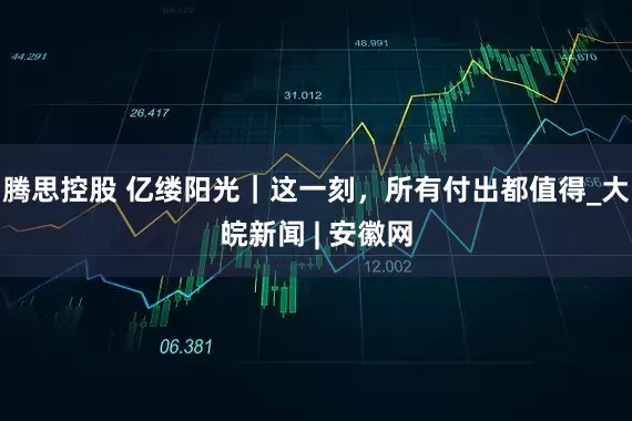 腾思控股 亿缕阳光｜这一刻，所有付出都值得_大皖新闻 | 安徽网