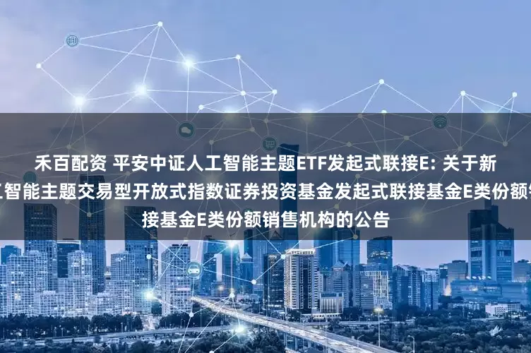 禾百配资 平安中证人工智能主题ETF发起式联接E: 关于新增平安中证人工智能主题交易型开放式指数证券投资基金发起式联接基金E类份额销售机构的公告