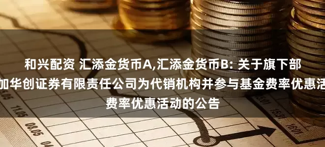 和兴配资 汇添金货币A,汇添金货币B: 关于旗下部分基金增加华创证券有限责任公司为代销机构并参与基金费率优惠活动的公告