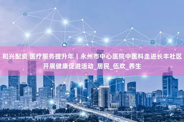 和兴配资 医疗服务提升年丨永州市中心医院中医科走进长丰社区开展健康促进活动_居民_伍欢_养生