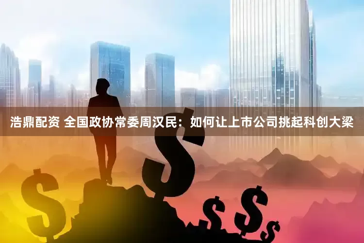 浩鼎配资 全国政协常委周汉民：如何让上市公司挑起科创大梁