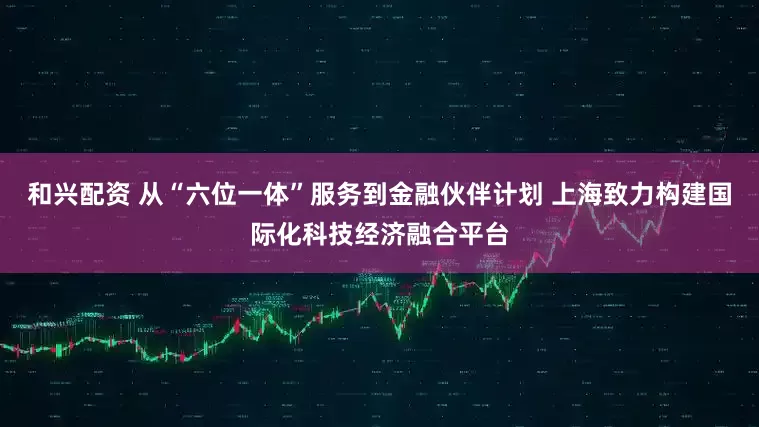 和兴配资 从“六位一体”服务到金融伙伴计划 上海致力构建国际化科技经济融合平台