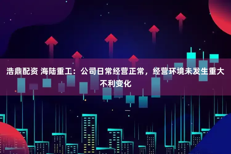 浩鼎配资 海陆重工：公司日常经营正常，经营环境未发生重大不利变化