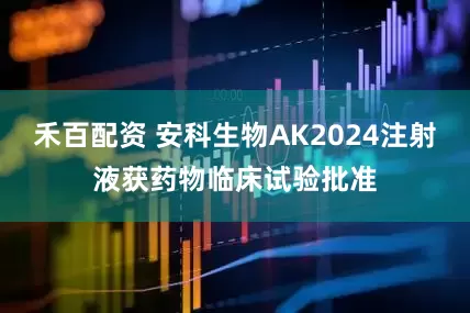 禾百配资 安科生物AK2024注射液获药物临床试验批准