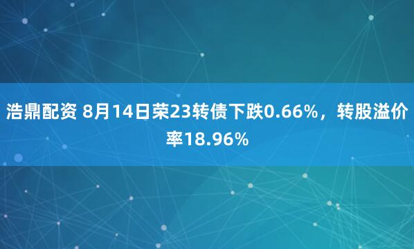 浩鼎配资 8月14日荣23转债下跌0.66%，转股溢价率18.96%