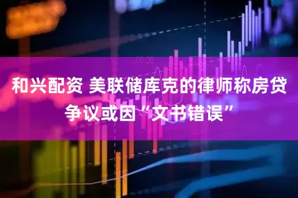 和兴配资 美联储库克的律师称房贷争议或因“文书错误”