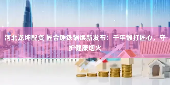 河北龙坤配资 匠合锤铁锅焕新发布：千年锻打匠心，守护健康烟火