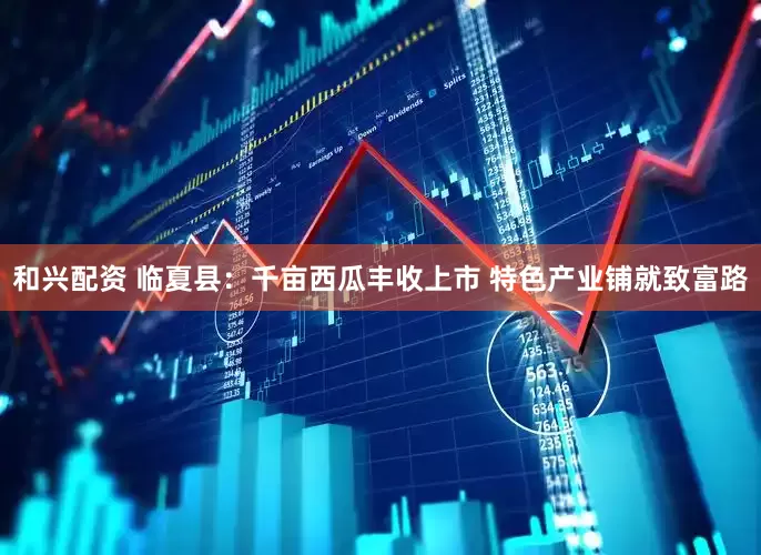 和兴配资 临夏县：千亩西瓜丰收上市 特色产业铺就致富路