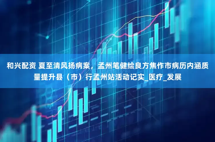 和兴配资 夏至清风扬病案，孟州笔健绘良方焦作市病历内涵质量提升县（市）行孟州站活动记实_医疗_发展