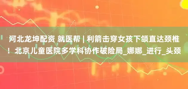 河北龙坤配资 就医帮 | 利箭击穿女孩下颌直达颈椎！北京儿童医院多学科协作破险局_娜娜_进行_头颈