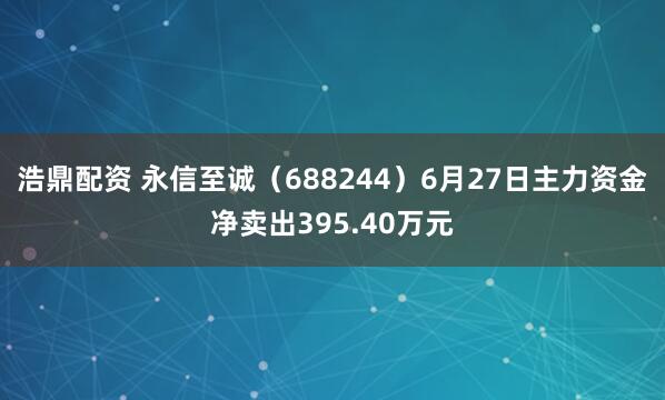 浩鼎配资 永信至诚（688244）6月27日主力资金净卖出395.40万元
