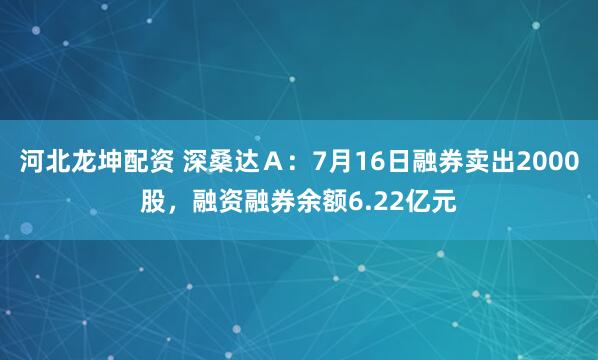 河北龙坤配资 深桑达Ａ：7月16日融券卖出2000股，融资融券余额6.22亿元