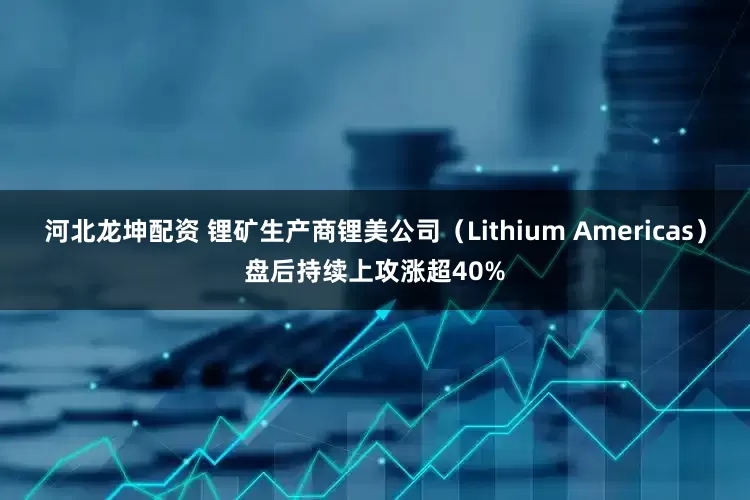 河北龙坤配资 锂矿生产商锂美公司（Lithium Americas）盘后持续上攻涨超40%