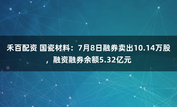 禾百配资 国瓷材料：7月8日融券卖出10.14万股，融资融券余额5.32亿元