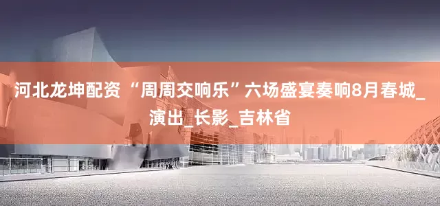河北龙坤配资 “周周交响乐”六场盛宴奏响8月春城_演出_长影_吉林省