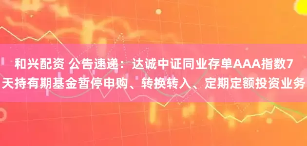 和兴配资 公告速递：达诚中证同业存单AAA指数7天持有期基金暂停申购、转换转入、定期定额投资业务