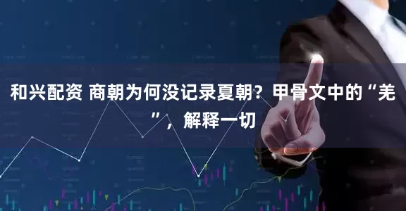 和兴配资 商朝为何没记录夏朝？甲骨文中的“羌”，解释一切