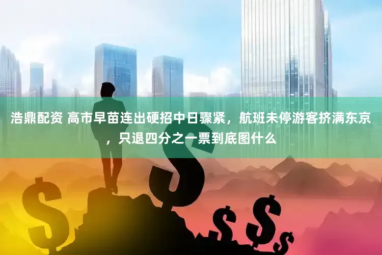 浩鼎配资 高市早苗连出硬招中日骤紧，航班未停游客挤满东京，只退四分之一票到底图什么