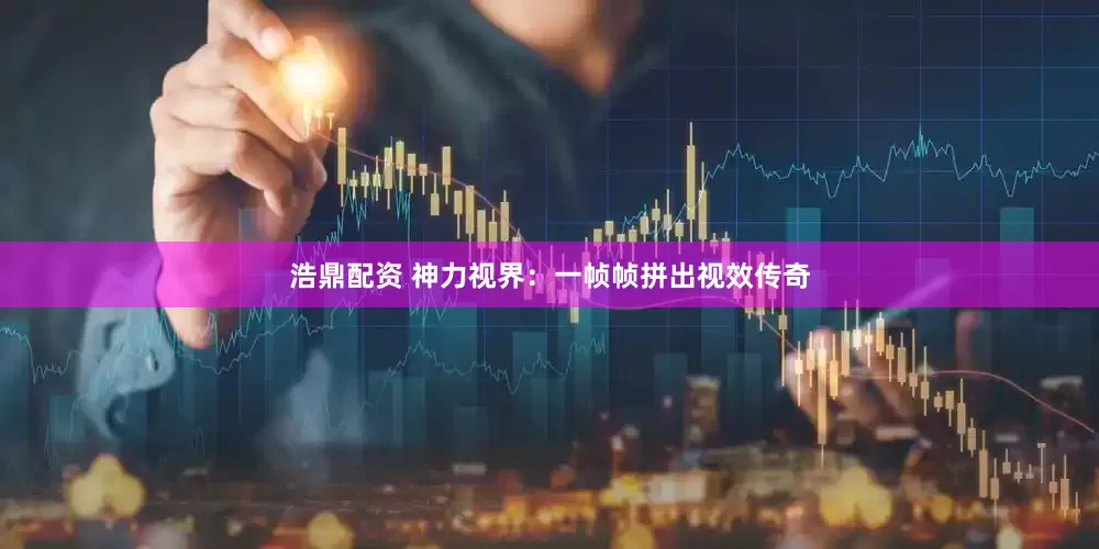 浩鼎配资 神力视界：一帧帧拼出视效传奇