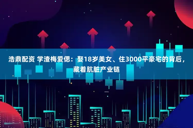 浩鼎配资 学渣梅爱偲：娶18岁美女、住3000平豪宅的背后，藏着肮脏产业链
